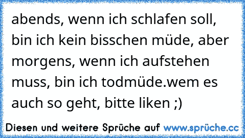 abends, wenn ich schlafen soll, bin ich kein bisschen müde, aber morgens, wenn ich aufstehen muss, bin ich todmüde.
wem es auch so geht, bitte liken ;) ♥