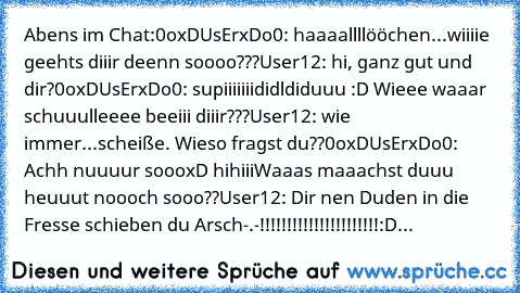 Abens im Chat:
0oxDUsErxDo0: haaaallllööchen...wiiiie geehts diiir deenn soooo???
User12: hi, ganz gut und dir?
0oxDUsErxDo0: supiiiiiiididldiduuu :D Wieee waaar schuuulleeee beeiii diiir???
User12: wie immer...scheiße. Wieso fragst du??
0oxDUsErxDo0: Achh nuuuur soooxD hihiii
Waaas maaachst duuu heuuut noooch sooo??
User12: Dir nen Duden in die Fresse schieben du Arsch-.-!!!!!!!!!!!!!!!!!!!!!!...