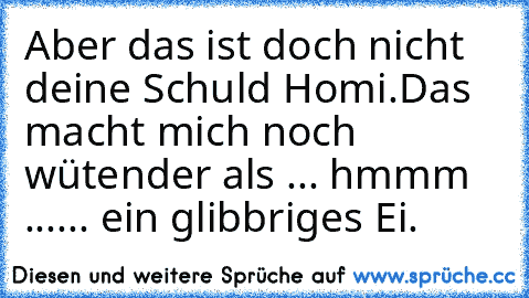 Aber das ist doch nicht deine Schuld Homi.
Das macht mich noch wütender als ... hmmm ...
... ein glibbriges Ei.