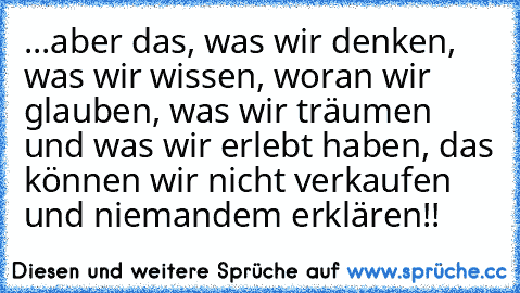 ...aber das, was wir denken, was wir wissen, woran wir glauben, was wir träumen und was wir erlebt haben, das können wir nicht verkaufen und niemandem erklären!!