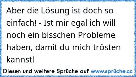 Aber die Lösung ist doch so einfach! - Ist mir egal ich will noch ein bisschen Probleme haben, damit du mich trösten kannst!