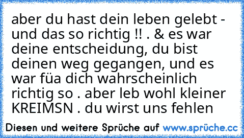 aber du hast dein leben gelebt - und das so richtig !! . & es war deine entscheidung, du bist deinen weg gegangen, und es war füa dich wahrscheinlich richtig so . aber leb wohl kleiner KREIMSN . du wirst uns fehlen ♥