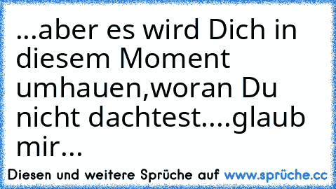 ...aber es wird Dich in diesem Moment umhauen,woran Du nicht dachtest....glaub mir...