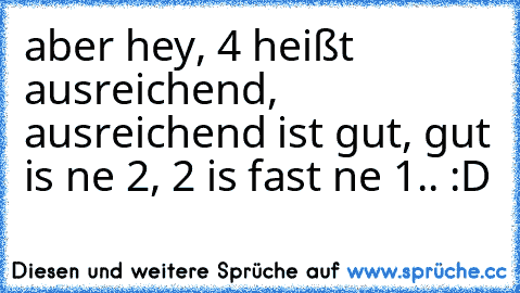 aber hey, 4 heißt ausreichend, ausreichend ist gut, gut is ne 2, 2 is fast ne 1.. :D