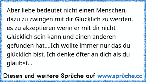 Aber liebe bedeutet nicht einen Menschen, dazu zu zwingen mit dir Glücklich zu werden, es zu akzeptieren wenn er mit dir nicht Glücklich sein kann und einen anderen gefunden hat....
Ich wollte immer nur das du glücklich bist. Ich denke öfter an dich als du glaubst...