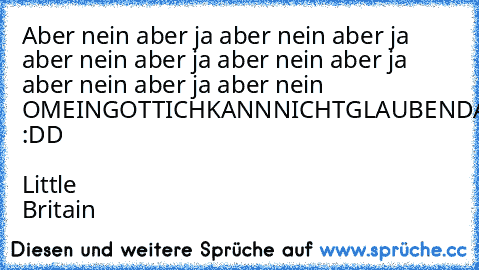 Aber nein aber ja aber nein aber ja aber nein aber ja aber nein aber ja aber nein aber ja aber nein OMEINGOTTICHKANNNICHTGLAUBENDASDUDASGERADEGESAGTHAST :DD ♥ Little Britain