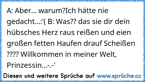 A: Aber... warum?Ich hätte nie gedacht...:'( 
B: Was?? das sie dir dein hübsches Herz raus reißen und eien großen fetten Haufen drauf Scheißen ???? Willkommen in meiner Welt, Prinzessin...-.-'