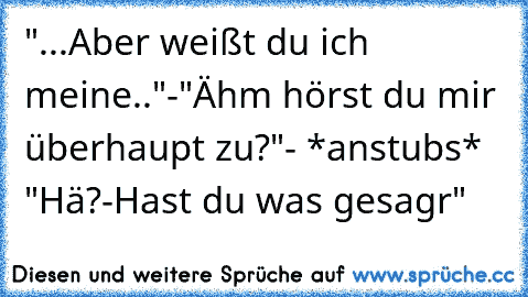 "...Aber weißt du ich meine.."-"Ähm hörst du mir überhaupt zu?"- *anstubs* "Hä?-Hast du was gesagr"