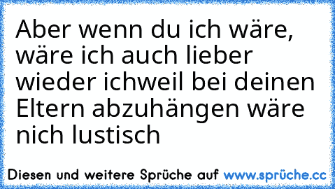 Aber wenn du ich wäre, wäre ich auch lieber wieder ich
weil bei deinen Eltern abzuhängen wäre nich lustisch