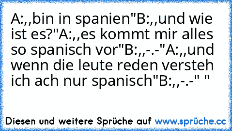 A:,,bin in spanien"
B:,,und wie ist es?"
A:,,es kommt mir alles so spanisch vor"
B:,,-.-"
A:,,und wenn die leute reden versteh ich ach nur spanisch"
B:,,-.-" "