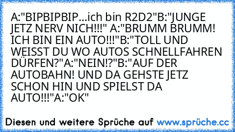 A:"BIPBIPBIP...ich bin R2D2"
B:"JUNGE JETZ NERV NICH!!!" 
A:"BRUMM BRUMM! ICH BIN EIN AUTO!!!"
B:"TOLL UND WEISST DU WO AUTOS SCHNELLFAHREN DÜRFEN?"
A:"NEIN!?"
B:"AUF DER AUTOBAHN! UND DA GEHSTE JETZ SCHON HIN UND SPIELST DA AUTO!!!"
A:"OK"