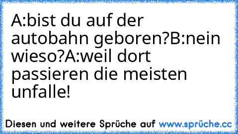 A:bist du auf der autobahn geboren?
B:nein wieso?
A:weil dort passieren die meisten unfalle!