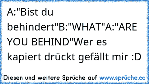 A:"Bist du behindert"
B:"WHAT"
A:"ARE YOU BEHIND"
Wer es kapiert drückt gefällt mir :D