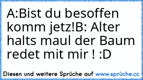 A:Bist du besoffen komm jetz!
B: Alter halts maul der Baum redet mit mir ! :D