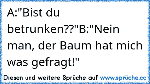 A:"Bist du betrunken??"
B:"Nein man, der Baum hat mich was gefragt!"