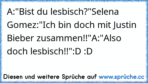 A:"Bist du lesbisch?"
Selena Gomez:"Ich bin doch mit Justin Bieber zusammen!!"
A:"Also doch lesbisch!!"
:D :D