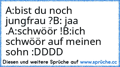 A:bist du noch jungfrau ?
B: jaa .
A:schwöör !
B:ich schwöör auf meinen sohn 
:DDDD