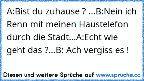 A:Bist du zuhause ? ...
B:Nein ich Renn mit meinen Haustelefon durch die Stadt...
A:Echt wie geht das ?...
B: Ach vergiss es !