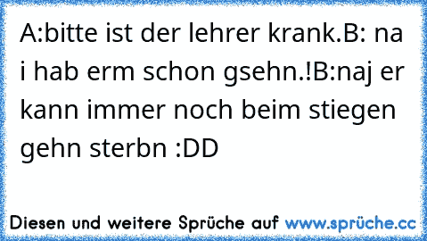 A:bitte ist der lehrer krank.B: na i hab erm schon gsehn.!B:naj er kann immer noch beim stiegen gehn sterbn :DD