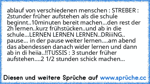 ablauf von verschiedenen menschen :
 STREBER : 2stunder früher aufstehen als die schule beginnt..10minuten bereit machen...den rest der 2h lernen..kurz frühstücken..und ab in die schule...LERNEN LERNEN LERNEN..DRiiiNG.. pause... in der pause weiter lernen....am abend das abendessen danach wider lernen und dann ab in di heiia..!!
TUSSIS : 3 stunder früher aufstehen....2 1/2 stunden schick machen...