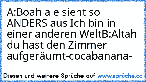 A:Boah ale sieht so ANDERS aus Ich bin in einer anderen Welt
B:Altah du hast den Zimmer aufgeräumt
-♪cocabanana♪-