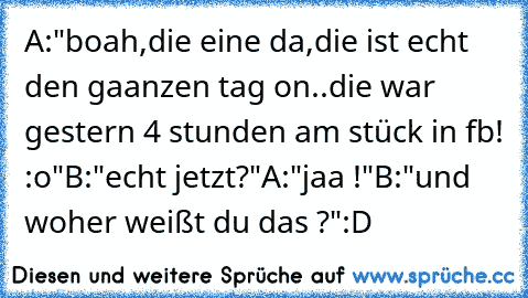 A:"boah,die eine da,die ist echt den gaanzen tag on..die war gestern 4 stunden am stück in fb! :o"
B:"echt jetzt?"
A:"jaa !"
B:"und woher weißt du das ?"
:D