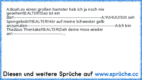 A:Boah,so einen großen hamster hab ich ja noch nie gesehen!
B:ALTER!!Das ist ein Bär!
------------------------------------------------------------------
A:YUHUU!!Ich seh Spongebob!!!!
B:ALTER!Hör auf meine Schwester gelb anzumalen
------------------------------------------------------------------
A:Ich bin Thadäus Thentakel!
B:ALTER!Zieh deine Hose wieder an!
-----------------------------------...