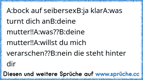 A:bock auf seibersex
B:ja klar
A:was turnt dich an
B:deine mutter!!
A:was??
B:deine mutter!!
A:willst du mich verarschen??
B:nein die steht hinter dir