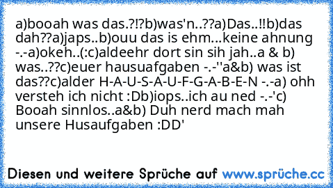 a)booah was das.?!?
b)was'n..??
a)Das..!!
b)das dah??
a)japs..
b)ouu das is ehm...keine ahnung -.-
a)okeh..(:
c)aldeehr dort sin sih jah..
a & b) was..??
c)euer hausuafgaben -.-''
a&b) was ist das??
c)alder H-A-U-S-A-U-F-G-A-B-E-N -.-
a) ohh versteh ich nicht :D
b)iops..ich au ned -.-'
c) Booah sinnlos..
a&b) Duh nerd mach mah unsere Husaufgaben :DD'