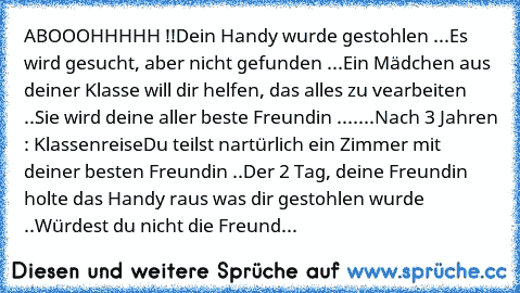 ABOOOHHHHH !!
Dein Handy wurde gestohlen ...
Es wird gesucht, aber nicht gefunden ...
Ein Mädchen aus deiner Klasse will dir helfen, das alles zu vearbeiten ..
Sie wird deine aller beste Freundin ..
.....
Nach 3 Jahren : Klassenreise
Du teilst nartürlich ein Zimmer mit deiner besten Freundin ..
Der 2 Tag, deine Freundin holte das Handy raus was dir gestohlen wurde ..
Würdest du nicht die Freund...