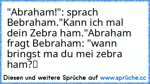 "Abraham!": sprach Bebraham.
"Kann ich mal dein Zebra ham."
Abraham fragt Bebraham: "wann bringst ma du mei zebra ham?“