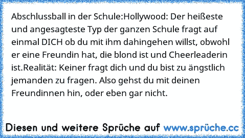 Abschlussball in der Schule:
Hollywood: Der heißeste und angesagteste Typ der ganzen Schule fragt auf einmal DICH ob du mit ihm dahingehen willst, obwohl er eine Freundin hat, die blond ist und Cheerleaderin ist.
Realität: Keiner fragt dich und du bist zu ängstlich jemanden zu fragen. Also gehst du mit deinen Freundinnen hin, oder eben gar nicht.