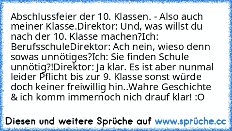 Abschlussfeier der 10. Klassen. - Also auch meiner Klasse.
Direktor: Und, was willst du nach der 10. Klasse machen?
Ich: Berufsschule
Direktor: Ach nein, wieso denn sowas unnötiges?
Ich: Sie finden Schule unnötig?!
Direktor: Ja klar. Es ist aber nunmal leider Pflicht bis zur 9. Klasse sonst würde doch keiner freiwillig hin..
Wahre Geschichte & ich komm immernoch nich drauf klar! :O