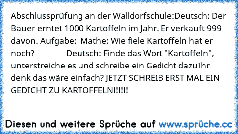 Abschlussprüfung an der Walldorfschule:
Deutsch: 
Der Bauer erntet 1000 Kartoffeln im Jahr. Er verkauft 999 davon. 
Aufgabe:  Mathe: Wie fiele Kartoffeln hat er noch?
                Deutsch: Finde das Wort "Kartoffeln",    unterstreiche es und schreibe ein Gedicht dazu
Ihr denk das wäre einfach? JETZT SCHREIB ERST MAL EIN GEDICHT ZU KARTOFFELN!!!!!!