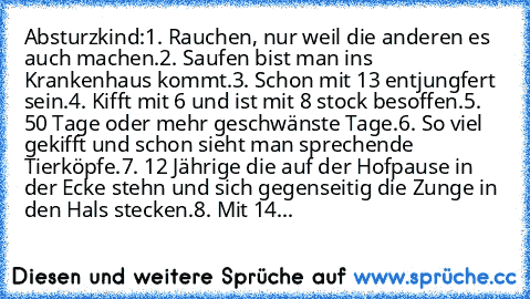 Absturzkind:
1. Rauchen, nur weil die anderen es auch machen.
2. Saufen bist man ins Krankenhaus kommt.
3. Schon mit 13 entjungfert sein.
4. Kifft mit 6 und ist mit 8 stock besoffen.
5. 50 Tage oder mehr geschwänste Tage.
6. So viel gekifft und schon sieht man sprechende    Tierköpfe.
7. 12 Jährige die auf der Hofpause in der Ecke stehn und sich gegenseitig die Zunge in den Hals stecken.
8. Mit 14...