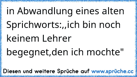 in Abwandlung eines alten Sprichworts:
,,ich bin noch keinem Lehrer begegnet,den ich mochte"