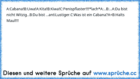 A:Cabana!
B:Uwa!
A:Kita!
B:Kiwa!
C:Penispflaster!!!*lach*
A:...
B:...
A:Du bist nicht Witzig...
B:Du bist ...antiLustiger.
C:Was ist ein Cabana?
A+B:Halts Maul!!!