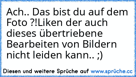 Ach.. Das bist du auf dem Foto ?!
Liken der auch dieses übertriebene Bearbeiten von Bildern nicht leiden kann.. ;)