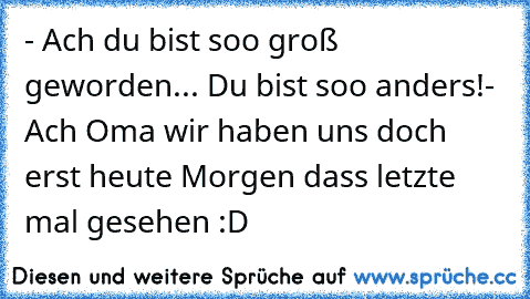 - Ach du bist soo groß geworden... Du bist soo anders!
- Ach Oma wir haben uns doch erst heute Morgen dass letzte mal gesehen :D