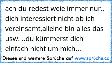 ach du redest weie immer nur.. dich interessiert nicht ob ich vereinsamt,alleine bin alles das usw. ..du kümmerst dich einfach nicht um mich...