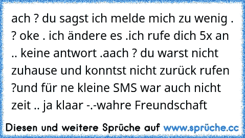 ach ? du sagst ich melde mich zu wenig . ? oke . ich ändere es .
ich rufe dich 5x an .. keine antwort .
aach ? du warst nicht zuhause und konntst nicht zurück rufen ?
und für ne kleine SMS war auch nicht zeit .. ja klaar -.-
wahre Freundschaft