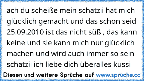 ach du scheiße mein schatzii hat mich glücklich gemacht und das schon seid 25.09.2010 ist das nicht süß , das kann keine und sie kann mich nur glücklich machen und wird auch immer so sein schatzii ich liebe dich überalles kussi