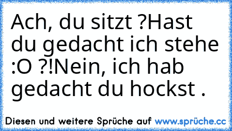 Ach, du sitzt ?
Hast du gedacht ich stehe :O ?!
Nein, ich hab gedacht du hockst .