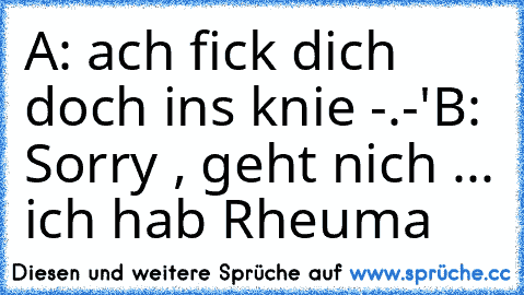 A: ach fick dich doch ins knie -.-'
B: Sorry , geht nich ... ich hab Rheuma