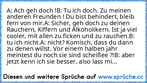 A: Ach geh doch !
B: Tu ich doch. Zu meinen anderen Freunden ! Du bist behindert, bleib fern von mir.
A: Sicher, geh doch zu deinen Rauchern, Kiffern und Alkoholikern. Ist ja viel cooler, mit allen zu ficken und zu rauchen.
B: tu ich nicht.
A: nicht? Komisch, dass du dann zu denen willst. Vor einem halben jahr meintest du noch sie sind scheißee ?!
B: aber jetzt kenn ich sie besser, also lass mi...