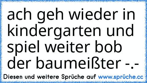 ach geh wieder in kindergarten und spiel weiter bob der baumeißter -.-