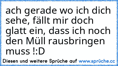 ach gerade wo ich dich sehe, fällt mir doch glatt ein, dass ich noch den Müll rausbringen muss !:D