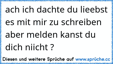 ach ich dachte du lieebst es mit mir zu schreiben aber melden kanst du dich niicht ?