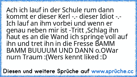 Ach ich lauf in der Schule rum dann kommt er dieser Kerl -.- dieser Idiot -.- Ich lauf an ihm vorbei und wenn er genau neben mir ist -
Tritt ,Schlag ihn haut es an die Wand ich springe voll auf ihn und tret ihn in die Fresse BAMM BAMM BUUUUM UND DANN o.O
War nurn Traum :(
Wers kennt liked :D