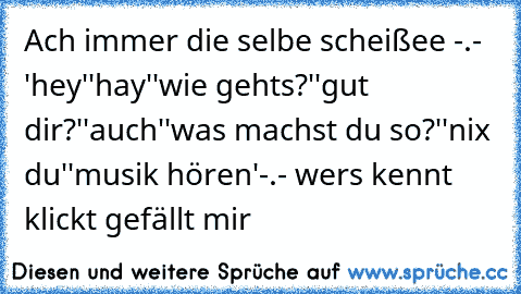 Ach immer die selbe scheißee -.-
 'hey'
'hay'
'wie gehts?'
'gut dir?'
'auch'
'was machst du so?'
'nix du'
'musik hören'
-.- wers kennt klickt gefällt mir